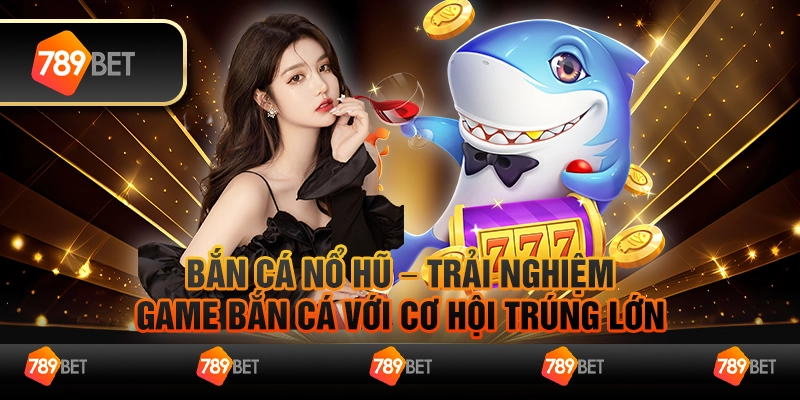 Bắn cá nổ hũ – Trải nghiệm game bắn cá với cơ hội trúng lớn